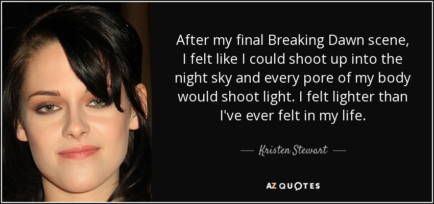 After my final Breaking Dawn scene, I felt like I could shoot up into the night sky and every pore of my body would shoot light. I felt lighter than I've ever felt in my life. - Kristen Stewart