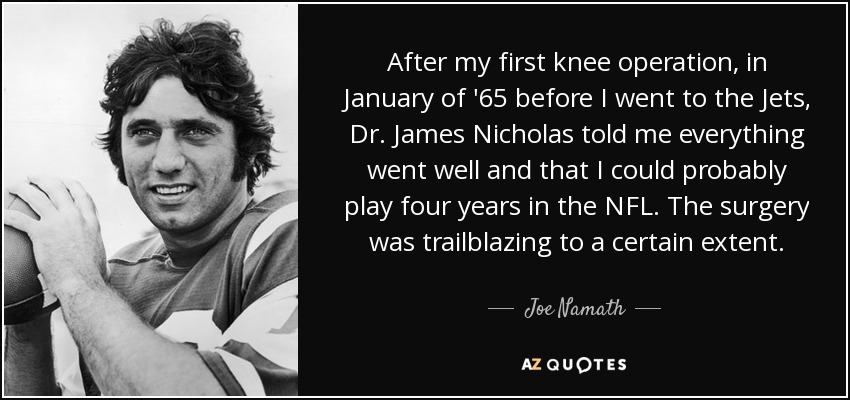 After my first knee operation, in January of '65 before I went to the Jets, Dr. James Nicholas told me everything went well and that I could probably play four years in the NFL. The surgery was trailblazing to a certain extent. - Joe Namath