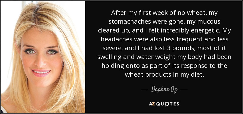 After my first week of no wheat, my stomachaches were gone, my mucous cleared up, and I felt incredibly energetic. My headaches were also less frequent and less severe, and I had lost 3 pounds, most of it swelling and water weight my body had been holding onto as part of its response to the wheat products in my diet. - Daphne Oz