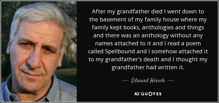 After my grandfather died I went down to the basement of my family house where my family kept books, anthologies and things and there was an anthology without any names attached to it and I read a poem called Spellbound and I somehow attached it to my grandfather's death and I thought my grandfather had written it. - Edward Hirsch