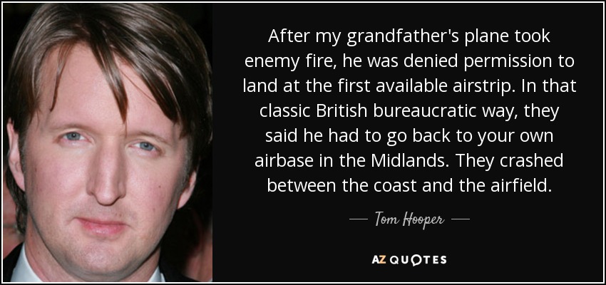 After my grandfather's plane took enemy fire, he was denied permission to land at the first available airstrip. In that classic British bureaucratic way, they said he had to go back to your own airbase in the Midlands. They crashed between the coast and the airfield. - Tom Hooper