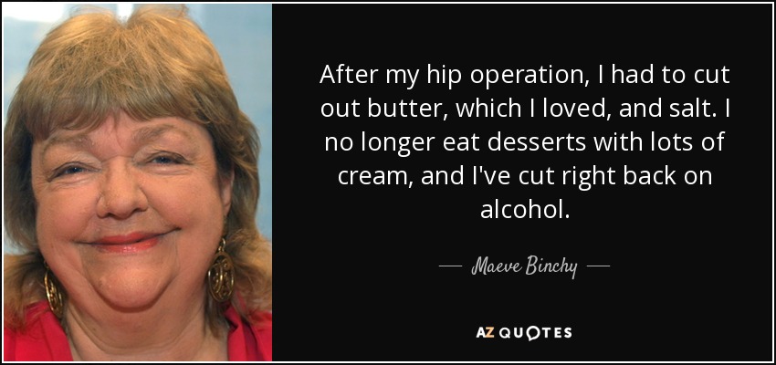 After my hip operation, I had to cut out butter, which I loved, and salt. I no longer eat desserts with lots of cream, and I've cut right back on alcohol. - Maeve Binchy