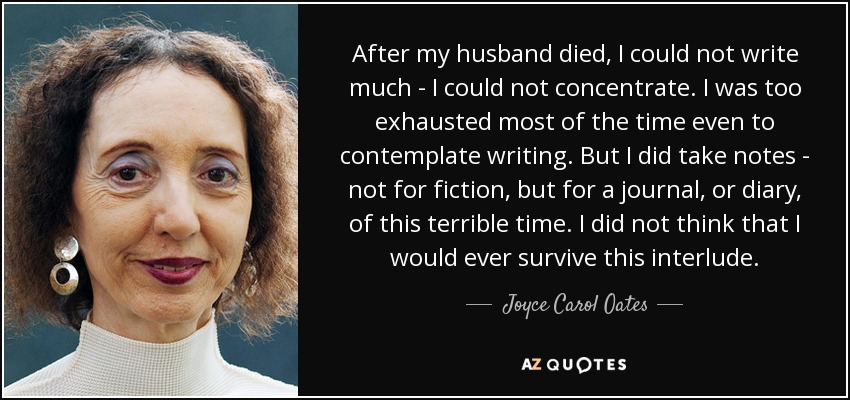 After my husband died, I could not write much - I could not concentrate. I was too exhausted most of the time even to contemplate writing. But I did take notes - not for fiction, but for a journal, or diary, of this terrible time. I did not think that I would ever survive this interlude. - Joyce Carol Oates