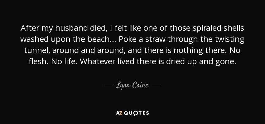 After my husband died, I felt like one of those spiraled shells washed upon the beach... Poke a straw through the twisting tunnel, around and around, and there is nothing there. No flesh. No life. Whatever lived there is dried up and gone. - Lynn Caine