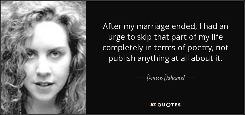 After my marriage ended, I had an urge to skip that part of my life completely in terms of poetry, not publish anything at all about it. - Denise Duhamel