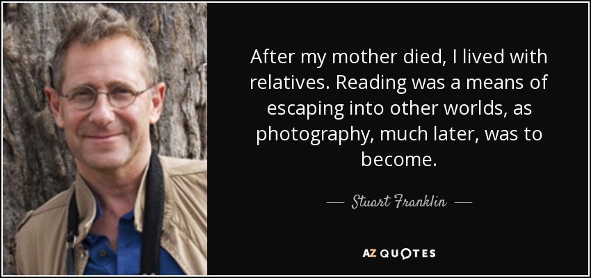 After my mother died, I lived with relatives. Reading was a means of escaping into other worlds, as photography, much later, was to become. - Stuart Franklin