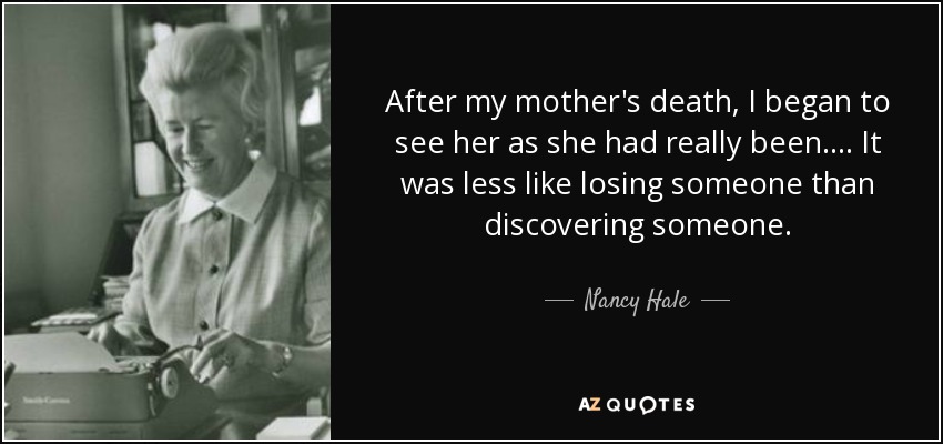 After my mother's death, I began to see her as she had really been.... It was less like losing someone than discovering someone. - Nancy Hale