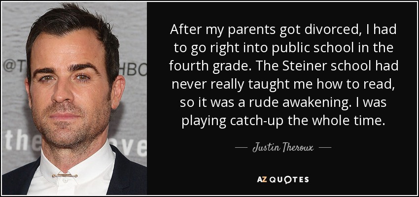 After my parents got divorced, I had to go right into public school in the fourth grade. The Steiner school had never really taught me how to read, so it was a rude awakening. I was playing catch-up the whole time. - Justin Theroux