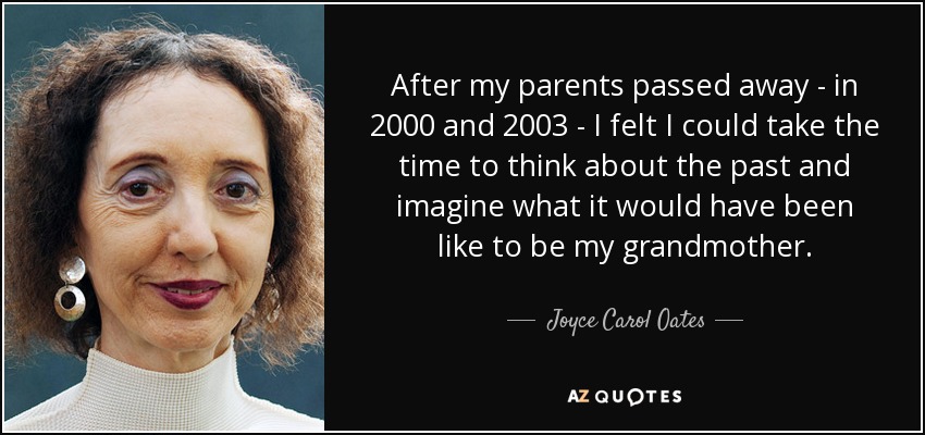 After my parents passed away - in 2000 and 2003 - I felt I could take the time to think about the past and imagine what it would have been like to be my grandmother. - Joyce Carol Oates