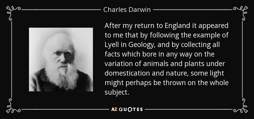 After my return to England it appeared to me that by following the example of Lyell in Geology, and by collecting all facts which bore in any way on the variation of animals and plants under domestication and nature, some light might perhaps be thrown on the whole subject. - Charles Darwin