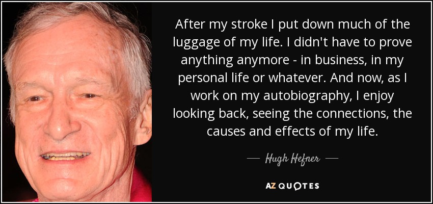 After my stroke I put down much of the luggage of my life. I didn't have to prove anything anymore - in business, in my personal life or whatever. And now, as I work on my autobiography, I enjoy looking back, seeing the connections, the causes and effects of my life. - Hugh Hefner