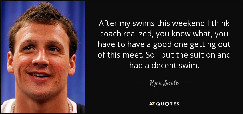 After my swims this weekend I think coach realized, you know what, you have to have a good one getting out of this meet. So I put the suit on and had a decent swim. - Ryan Lochte