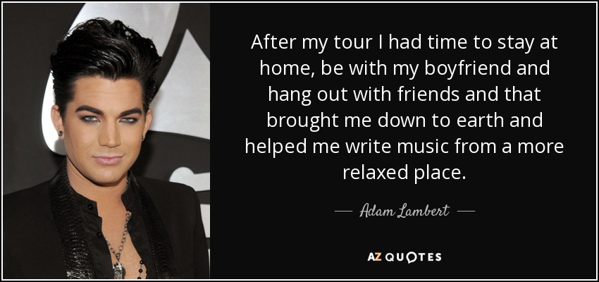 After my tour I had time to stay at home, be with my boyfriend and hang out with friends and that brought me down to earth and helped me write music from a more relaxed place. - Adam Lambert