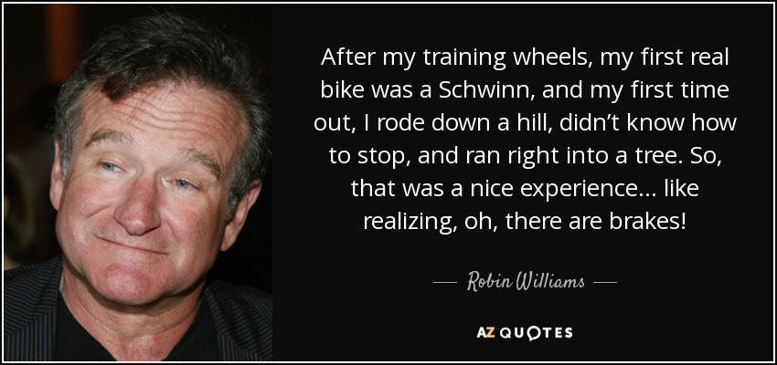 After my training wheels, my first real bike was a Schwinn, and my first time out, I rode down a hill, didn’t know how to stop, and ran right into a tree. So, that was a nice experience ... like realizing, oh, there are brakes! - Robin Williams