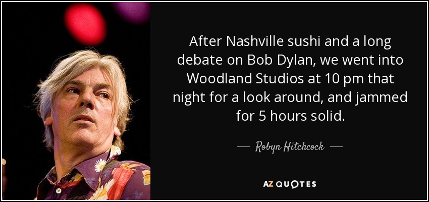 After Nashville sushi and a long debate on Bob Dylan, we went into Woodland Studios at 10 pm that night for a look around, and jammed for 5 hours solid. - Robyn Hitchcock