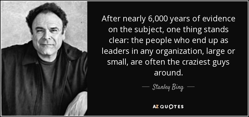 After nearly 6,000 years of evidence on the subject, one thing stands clear: the people who end up as leaders in any organization, large or small, are often the craziest guys around. - Stanley Bing