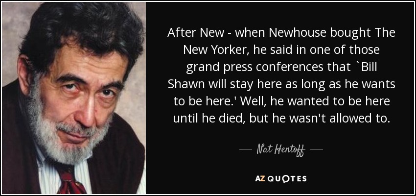 After New - when Newhouse bought The New Yorker, he said in one of those grand press conferences that `Bill Shawn will stay here as long as he wants to be here.' Well, he wanted to be here until he died, but he wasn't allowed to. - Nat Hentoff