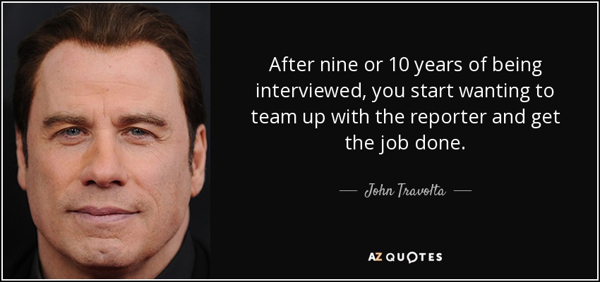 After nine or 10 years of being interviewed, you start wanting to team up with the reporter and get the job done. - John Travolta