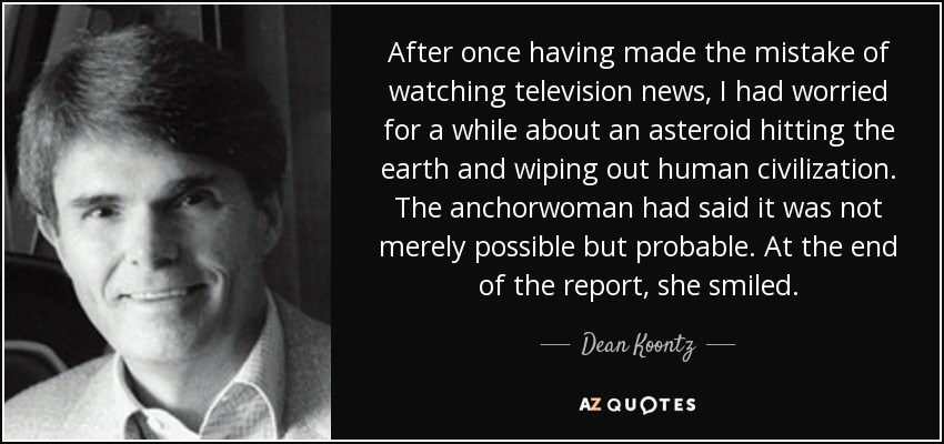 After once having made the mistake of watching television news, I had worried for a while about an asteroid hitting the earth and wiping out human civilization. The anchorwoman had said it was not merely possible but probable. At the end of the report, she smiled. - Dean Koontz