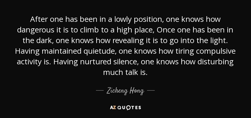 After one has been in a lowly position, one knows how dangerous it is to climb to a high place, Once one has been in the dark, one knows how revealing it is to go into the light. Having maintained quietude, one knows how tiring compulsive activity is. Having nurtured silence, one knows how disturbing much talk is. - Zicheng Hong