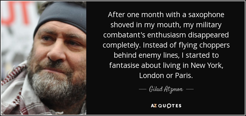 After one month with a saxophone shoved in my mouth, my military combatant's enthusiasm disappeared completely. Instead of flying choppers behind enemy lines, I started to fantasise about living in New York, London or Paris. - Gilad Atzmon