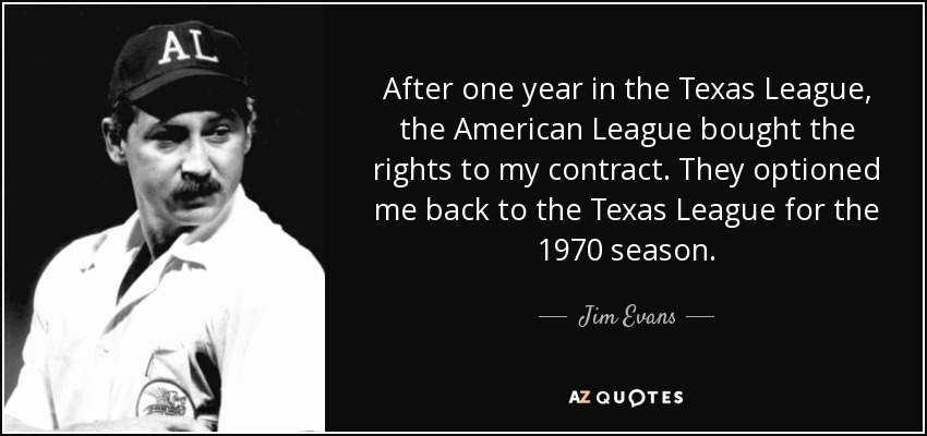 After one year in the Texas League, the American League bought the rights to my contract. They optioned me back to the Texas League for the 1970 season. - Jim Evans