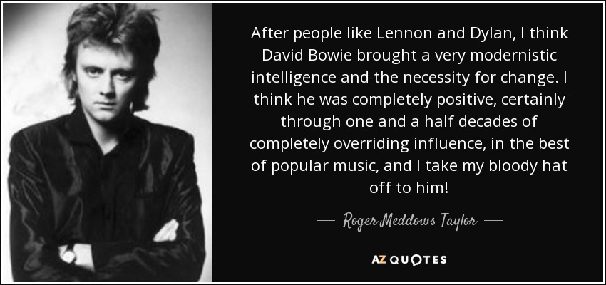 After people like Lennon and Dylan, I think David Bowie brought a very modernistic intelligence and the necessity for change. I think he was completely positive, certainly through one and a half decades of completely overriding influence, in the best of popular music, and I take my bloody hat off to him! - Roger Meddows Taylor