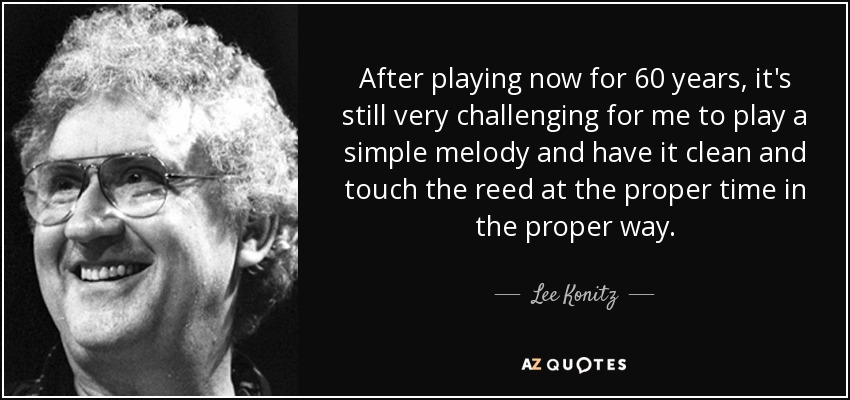 After playing now for 60 years, it's still very challenging for me to play a simple melody and have it clean and touch the reed at the proper time in the proper way. - Lee Konitz