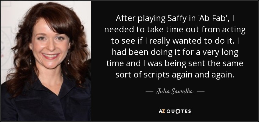 After playing Saffy in 'Ab Fab', I needed to take time out from acting to see if I really wanted to do it. I had been doing it for a very long time and I was being sent the same sort of scripts again and again. - Julia Sawalha