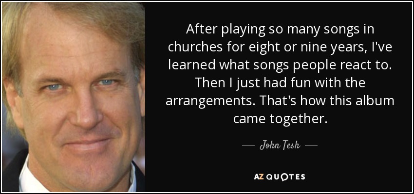After playing so many songs in churches for eight or nine years, I've learned what songs people react to. Then I just had fun with the arrangements. That's how this album came together. - John Tesh