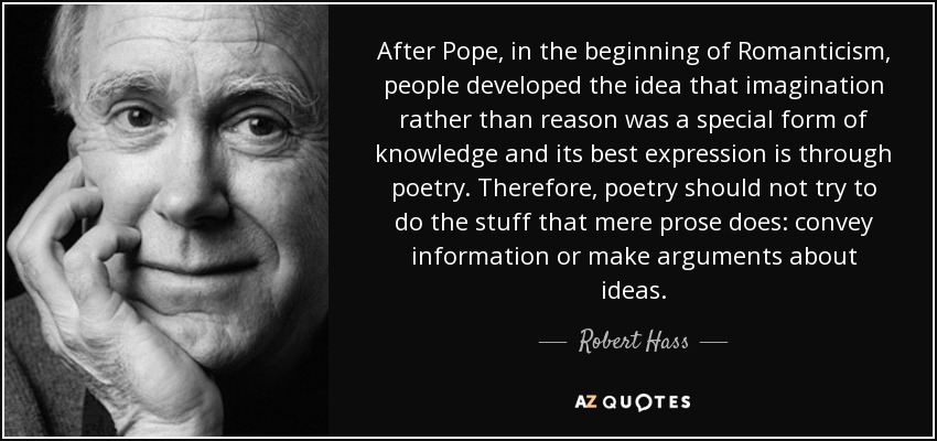 After Pope, in the beginning of Romanticism, people developed the idea that imagination rather than reason was a special form of knowledge and its best expression is through poetry. Therefore, poetry should not try to do the stuff that mere prose does: convey information or make arguments about ideas. - Robert Hass