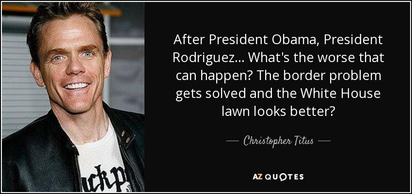After President Obama, President Rodriguez... What's the worse that can happen? The border problem gets solved and the White House lawn looks better? - Christopher Titus