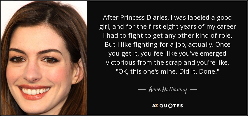 After Princess Diaries, I was labeled a good girl, and for the first eight years of my career I had to fight to get any other kind of role. But I like fighting for a job, actually. Once you get it, you feel like you've emerged victorious from the scrap and you're like, 