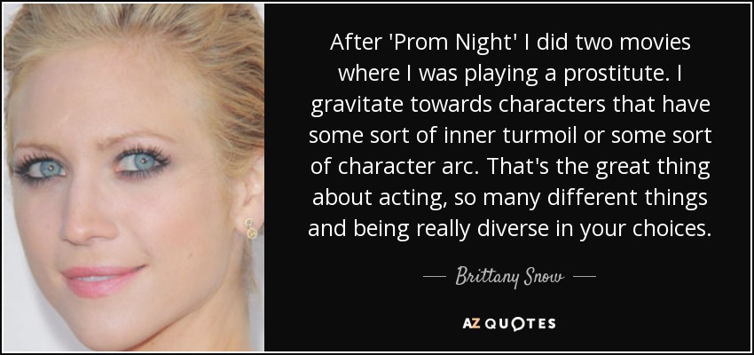 After 'Prom Night' I did two movies where I was playing a prostitute. I gravitate towards characters that have some sort of inner turmoil or some sort of character arc. That's the great thing about acting, so many different things and being really diverse in your choices. - Brittany Snow