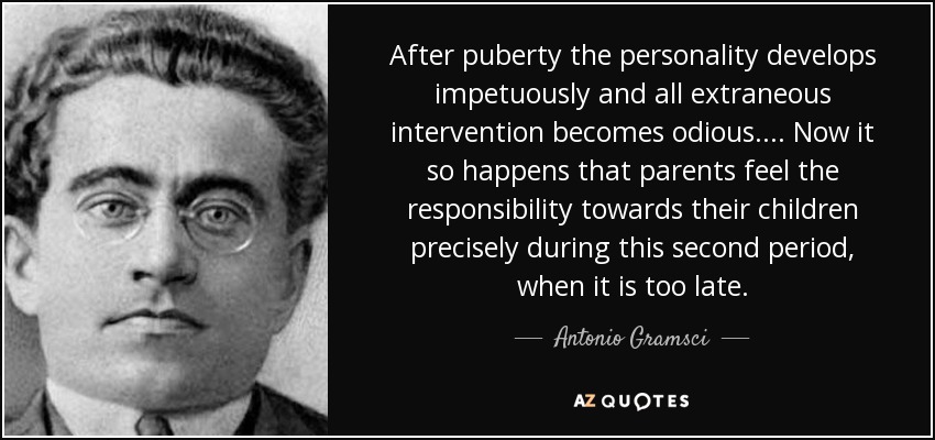 After puberty the personality develops impetuously and all extraneous intervention becomes odious.... Now it so happens that parents feel the responsibility towards their children precisely during this second period, when it is too late. - Antonio Gramsci