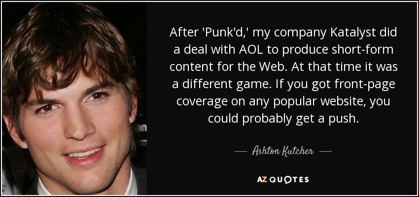 After 'Punk'd,' my company Katalyst did a deal with AOL to produce short-form content for the Web. At that time it was a different game. If you got front-page coverage on any popular website, you could probably get a push. - Ashton Kutcher