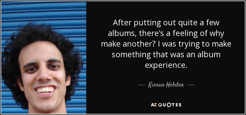 After putting out quite a few albums, there's a feeling of why make another? I was trying to make something that was an album experience. - Kieran Hebden