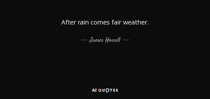 After rain comes fair weather. - James Howell