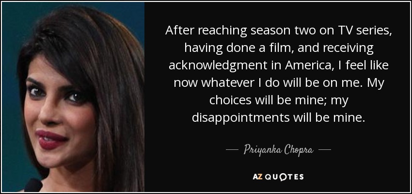 After reaching season two on TV series, having done a film, and receiving acknowledgment in America, I feel like now whatever I do will be on me. My choices will be mine; my disappointments will be mine. - Priyanka Chopra