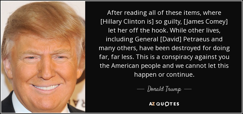 After reading all of these items, where [Hillary Clinton is] so guilty, [James Comey] let her off the hook. While other lives, including General [David] Petraeus and many others, have been destroyed for doing far, far less. This is a conspiracy against you the American people and we cannot let this happen or continue. - Donald Trump