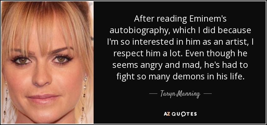 After reading Eminem's autobiography, which I did because I'm so interested in him as an artist, I respect him a lot. Even though he seems angry and mad, he's had to fight so many demons in his life. - Taryn Manning