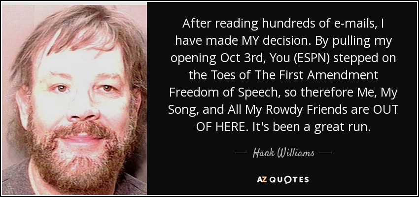 After reading hundreds of e-mails, I have made MY decision. By pulling my opening Oct 3rd, You (ESPN) stepped on the Toes of The First Amendment Freedom of Speech, so therefore Me, My Song, and All My Rowdy Friends are OUT OF HERE. It's been a great run. - Hank Williams, Jr.