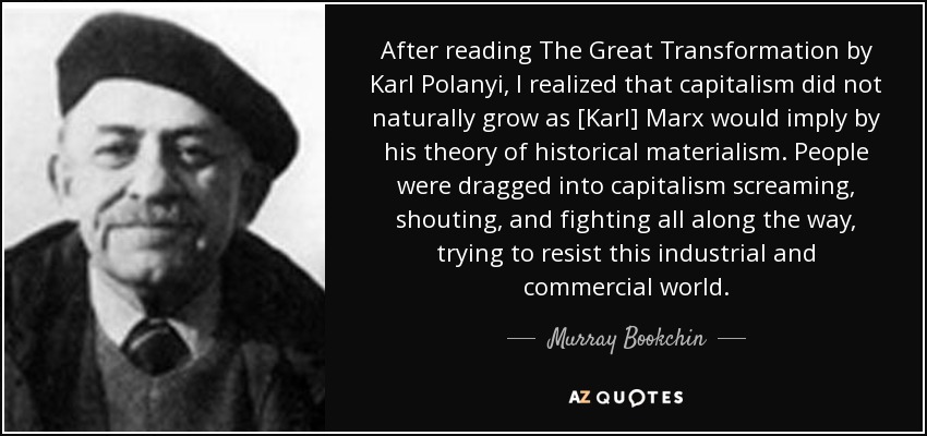 After reading The Great Transformation by Karl Polanyi, I realized that capitalism did not naturally grow as [Karl] Marx would imply by his theory of historical materialism. People were dragged into capitalism screaming, shouting, and fighting all along the way, trying to resist this industrial and commercial world. - Murray Bookchin