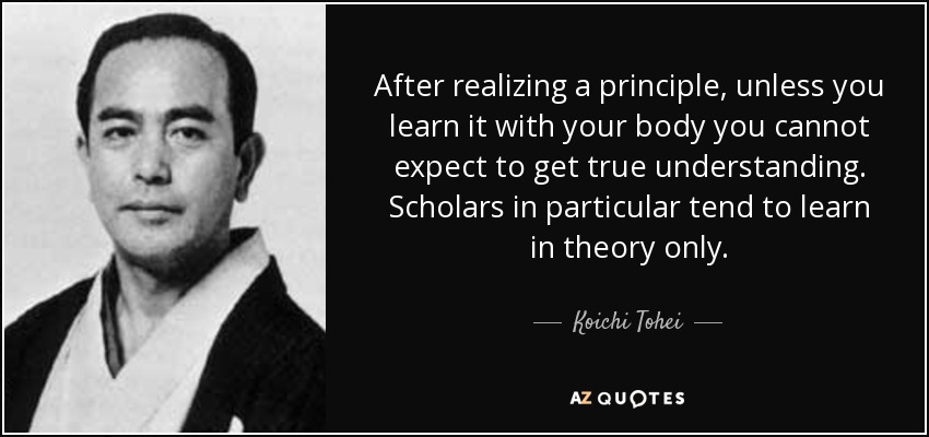 After realizing a principle, unless you learn it with your body you cannot expect to get true understanding. Scholars in particular tend to learn in theory only. - Koichi Tohei