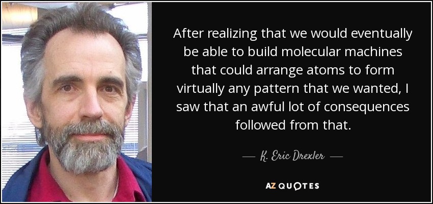 After realizing that we would eventually be able to build molecular machines that could arrange atoms to form virtually any pattern that we wanted, I saw that an awful lot of consequences followed from that. - K. Eric Drexler