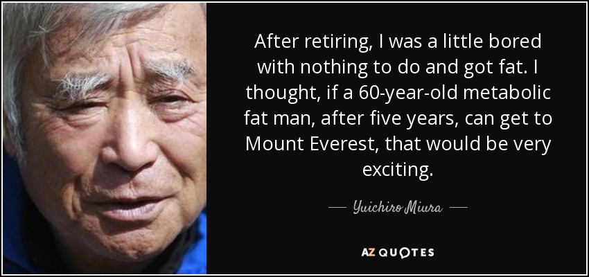 After retiring, I was a little bored with nothing to do and got fat. I thought, if a 60-year-old metabolic fat man, after five years, can get to Mount Everest, that would be very exciting. - Yuichiro Miura