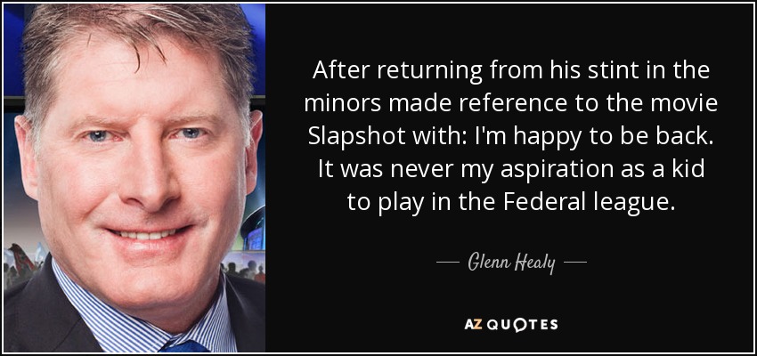 After returning from his stint in the minors made reference to the movie Slapshot with: I'm happy to be back. It was never my aspiration as a kid to play in the Federal league. - Glenn Healy