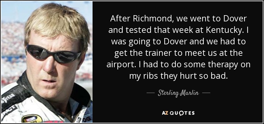 After Richmond, we went to Dover and tested that week at Kentucky. I was going to Dover and we had to get the trainer to meet us at the airport. I had to do some therapy on my ribs they hurt so bad. - Sterling Marlin