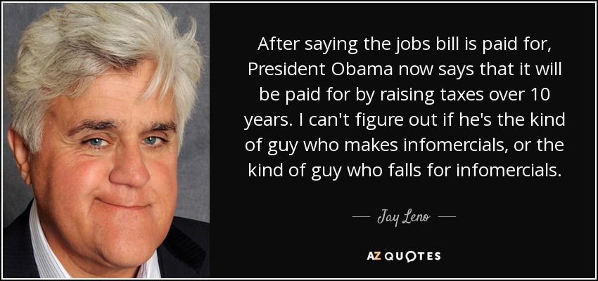 After saying the jobs bill is paid for, President Obama now says that it will be paid for by raising taxes over 10 years. I can't figure out if he's the kind of guy who makes infomercials, or the kind of guy who falls for infomercials. - Jay Leno