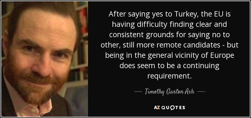 After saying yes to Turkey, the EU is having difficulty finding clear and consistent grounds for saying no to other, still more remote candidates - but being in the general vicinity of Europe does seem to be a continuing requirement. - Timothy Garton Ash